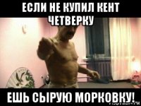 если не купил кент четверку ешь сырую морковку!