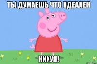 ты думаешь что идеален нихуя!