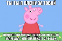 ты ты я слежу за тобой подписывайся на "смеяться ни кто не запрещал" или она придет за тобой.