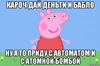 кароч дай деньги и бабло ну а то приду с автоматом и с атомной бомбой