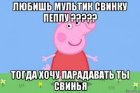 любишь мультик свинку пеппу ????? тогда хочу парадавать ты свинья