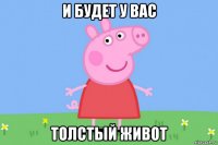 и будет у вас толстый живот