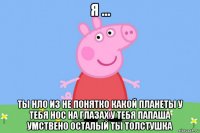 я ... ты нло из не понятко какой планеты у тебя нос на глазах у тебя папаша умствено осталый ты толстушка