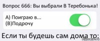 Вопрос 666: Вы выбрали В Теребонька! A) Поиграю в... (B)Подрочу Если ты будешь сам дома то: