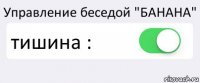 Управление беседой "БАНАНА" тишина : 