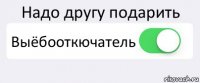 Надо другу подарить Выёбооткючатель 