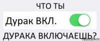 ЧТО ТЫ Дурак ВКЛ. ДУРАКА ВКЛЮЧАЕШЬ?