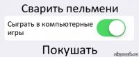 Сварить пельмени Сыграть в компьютерные игры Покушать