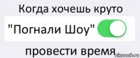 Когда хочешь круто "Погнали Шоу" провести время