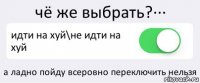 чё же выбрать?··· идти на хуй\не идти на хуй а ладно пойду всеровно переключить нельзя