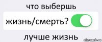 что выбершь жизнь/смерть? лучше жизнь