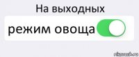 На выходных режим овоща 