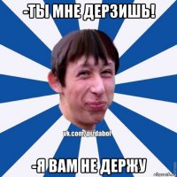 -ты мне дерзишь! -я вам не держу