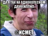 да я так на одноколесном даунхиллил ©исмет