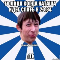 то лицо когда наташа идет спать в 23:34 :(((