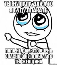 ты:ну папа дай а то я буду плакать папа:не дам это очень опасно о не плачь а то ты женщина