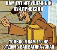 вам тут игрушечный хуй привезли только я вам его не отдам у вас вагина узкая