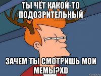 ты чёт какой-то подозрительный зачем ты смотришь мои мемы?xd