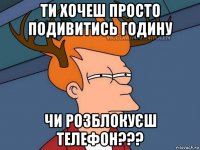 ти хочеш просто подивитись годину чи розблокуєш телефон???