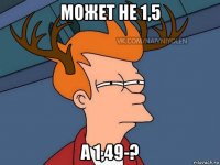 может не 1,5 а 1,49-?