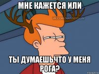 мне кажется или ты думаешьчто у меня рога?