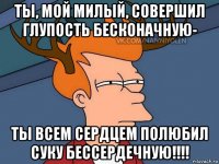 ты, мой милый, совершил глупость бесконачную- ты всем сердцем полюбил суку бессердечную!!!!