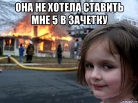 она не хотела ставить мне 5 в зачетку 