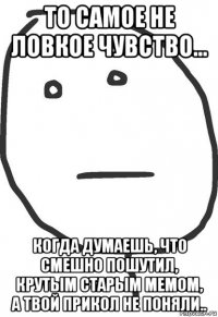 то самое не ловкое чувство... когда думаешь, что смешно пошутил, крутым старым мемом, а твой прикол не поняли..