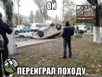 ой переиграл походу