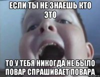 если ты не знаешь кто это то у тебя никогда не было повар спрашивает повара