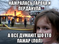 нажралась гароха и перданула а все думают шо ето пажар (лол)