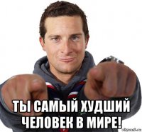  ты самый худший человек в мире!