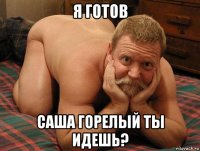 я готов саша горелый ты идешь?