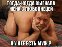 тогда-когда выгнала жена с любовнецей а у неё есть муж.?