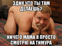 эдик что ты там делаешь? ничего мама я просто смотрю на тимура