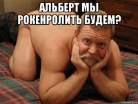 альберт мы рокенролить будем? 