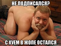 не подписался? с хуем в жопе остался