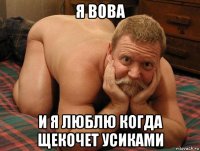 я вова и я люблю когда щекочет усиками