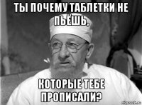 ты почему таблетки не пьёшь, которые тебе прописали?