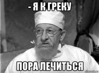 - я к греку пора лечиться