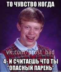 то чувство когда 4- и считаешь что ты "опасный парень"