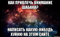 как привлечь внимание шабака? написать какую-нибудь хуйню на этом сайте