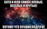 бота и юля самые клевые, веселые и крутые! потому что лучшие подруги!