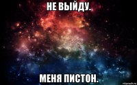 не выйду. меня пистон.