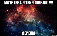 матвеева,я тебя люблю!!!! сережа