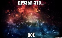 друзья-это ... всё