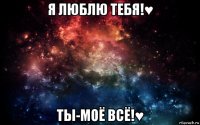 я люблю тебя!♥ ты-моё всё!♥