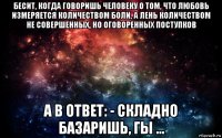 бесит, когда говоришь человеку о том, что любовь измеряется количеством боли, а лень количеством не совершенных, но оговоренных поступков а в ответ: - складно базаришь, гы ...