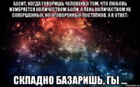 бесит, когда говоришь человеку о том, что любовь измеряется количеством боли, а лень количеством не совершенных, но оговоренных поступков. а в ответ: складно базаришь, гы ...