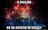 я люблю но на колени не упаду!